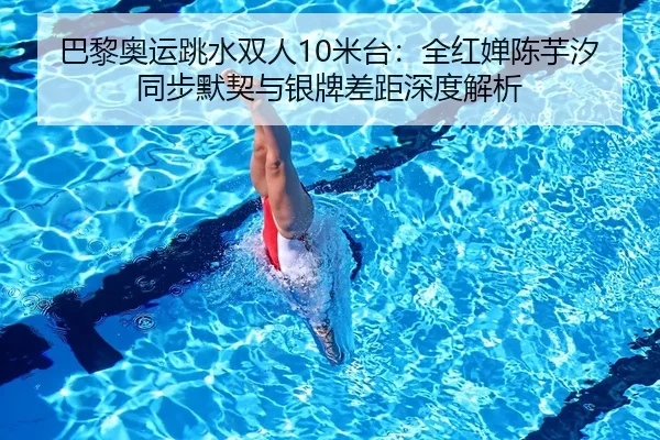 巴黎奥运跳水双人10米台：全红婵陈芋汐同步默契与银牌差距深度解析