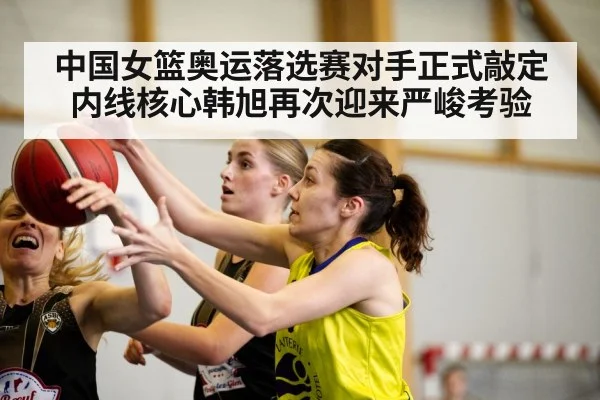 中国女篮奥运落选赛对手正式敲定内线核心韩旭再次迎来严峻考验