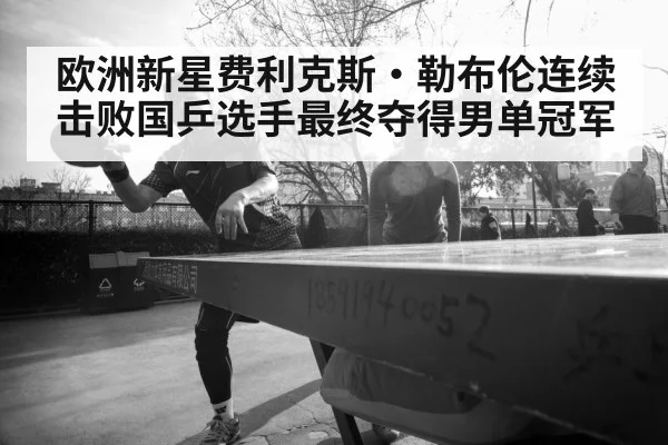 欧洲新星费利克斯·勒布伦连续击败国乒选手最终夺得男单冠军